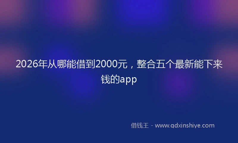 2026年从哪能借到2000元,整合五个最新能下来钱的app
