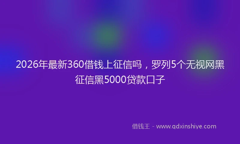 2026年最新360借钱上征信吗，罗列5个无视网黑征信黑5000贷款口子
