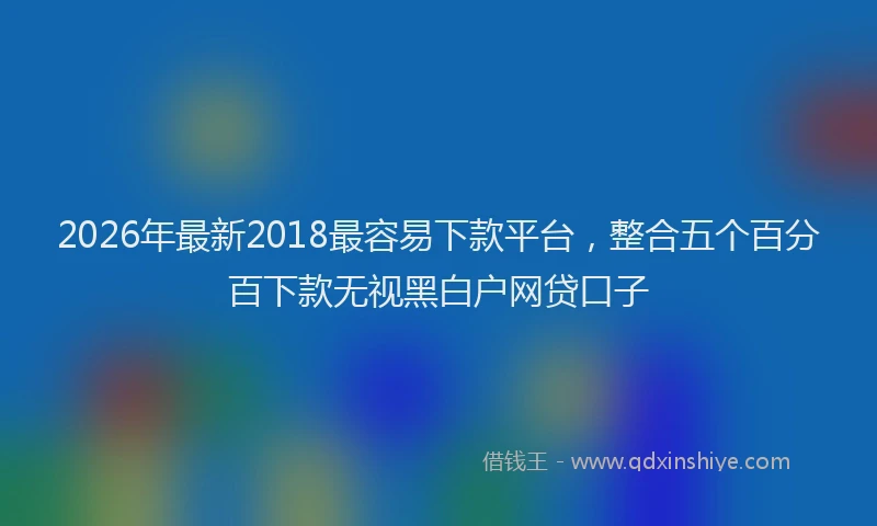 2026年最新2018最容易下款平台，整合五个百分百下款无视黑白户网贷口子