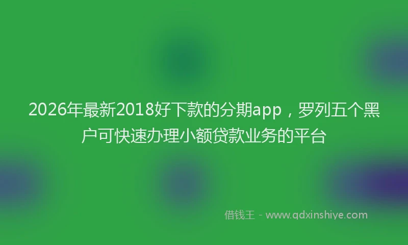 2026年最新2018好下款的分期app，罗列五个黑户可快速办理小额贷款业务的平台