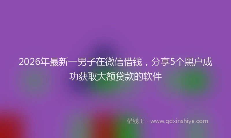 2026年最新一男子在微信借钱,分享5个黑户成功获取大额贷款的软件