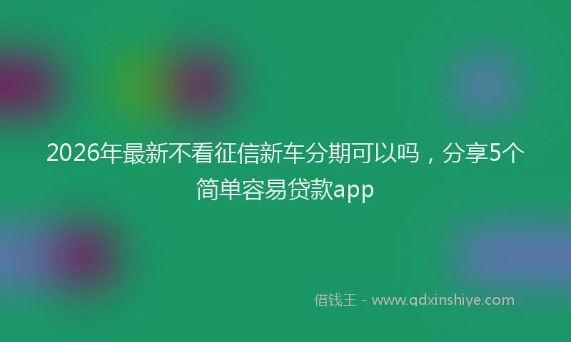 2026年最新不看征信新车分期可以吗,分享5个简单容易贷款app