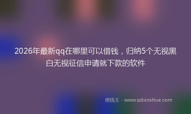 2026年最新qq在哪里可以借钱,归纳5个无视黑白无视征信申请就下款的软件