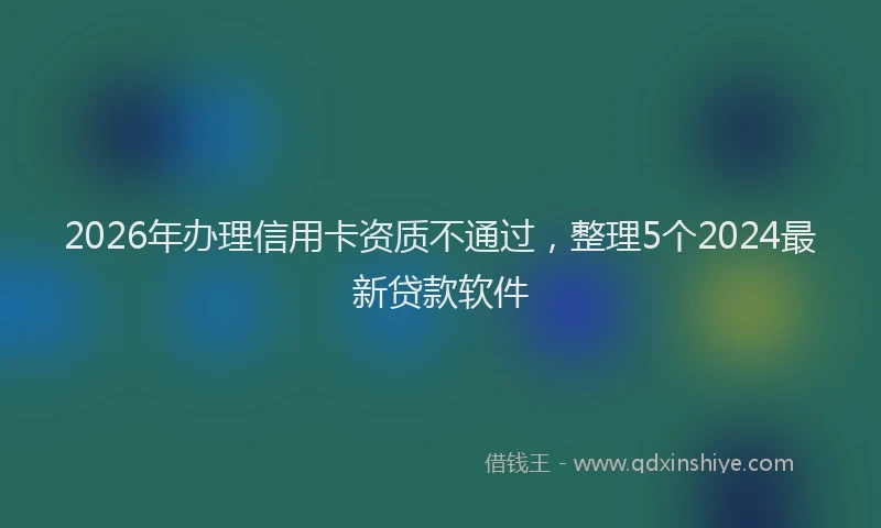 2026年办理信用卡资质不通过，整理5个2024最新贷款软件