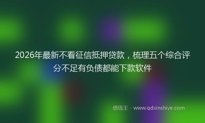 2026年最新不看征信抵押贷款,梳理五个综合评分不足有负债都能下款软件