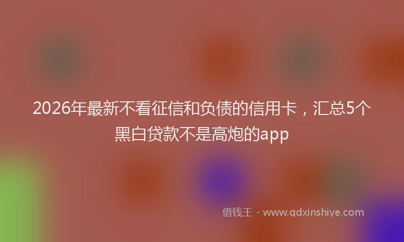 2026年最新不看征信和负债的信用卡，汇总5个黑白贷款不是高炮的app