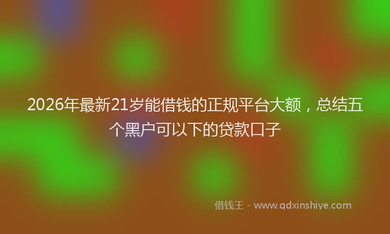 2026年最新21岁能借钱的正规平台大额,总结五个黑户可以下的贷款口子