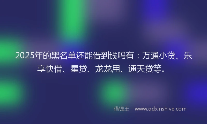 2025年的黑名单还能借到钱吗有：万通小贷、乐享快借、星贷、龙龙用、通天贷等。