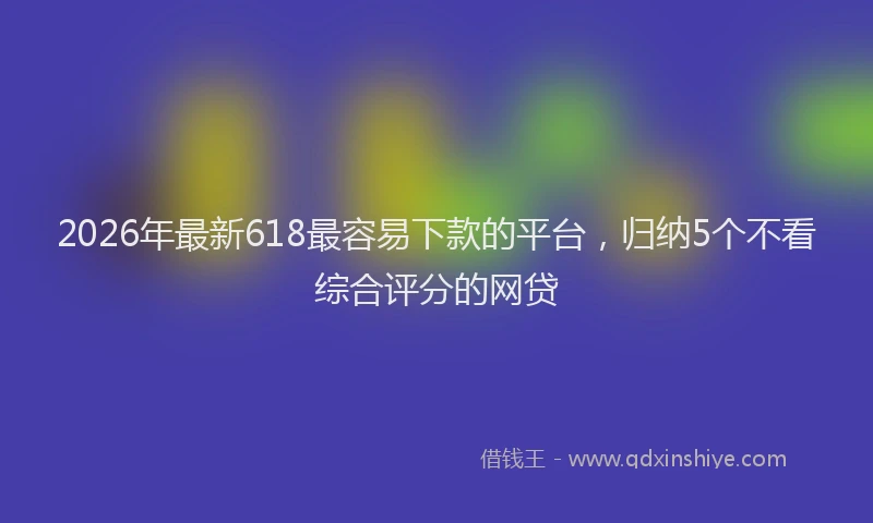 2026年最新618最容易下款的平台，归纳5个不看综合评分的网贷