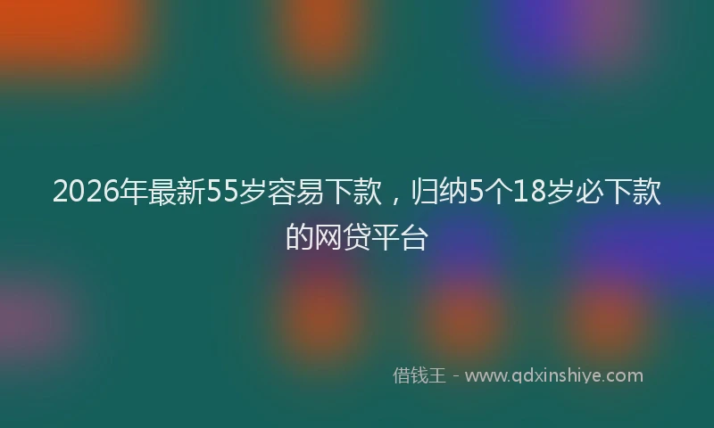 2026年最新55岁容易下款，归纳5个18岁必下款的网贷平台