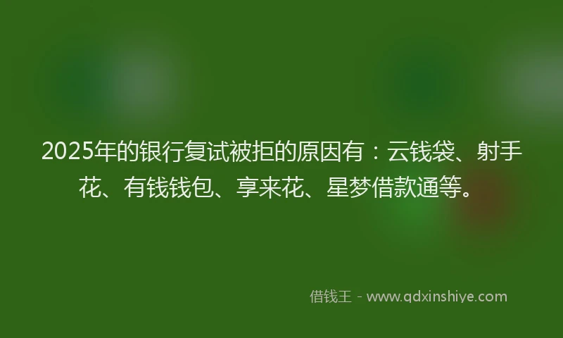 2025年的银行复试被拒的原因有:云钱袋、射手花、有钱钱包、享来花、星梦借款通等。