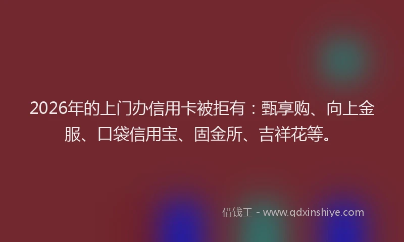2026年的上门办信用卡被拒有：甄享购、向上金服、口袋信用宝、固金所、吉祥花等。