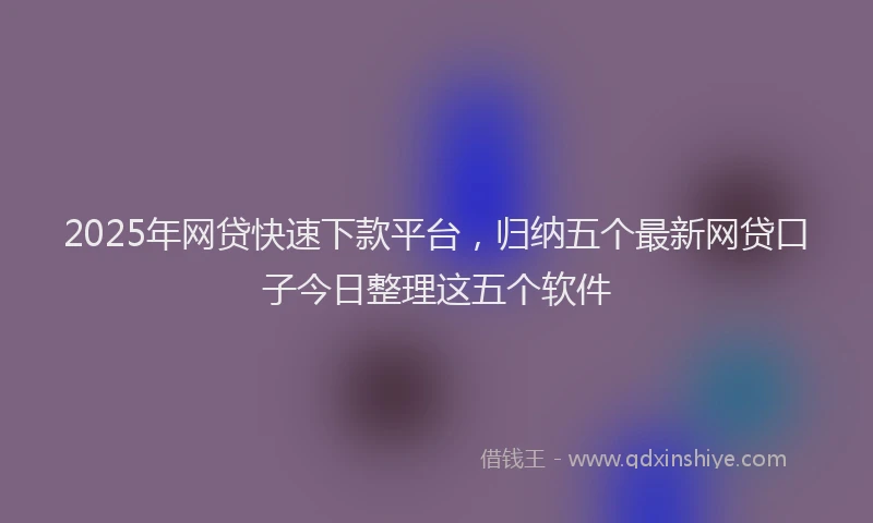 2025年网贷快速下款平台，归纳五个最新网贷口子今日整理这五个软件