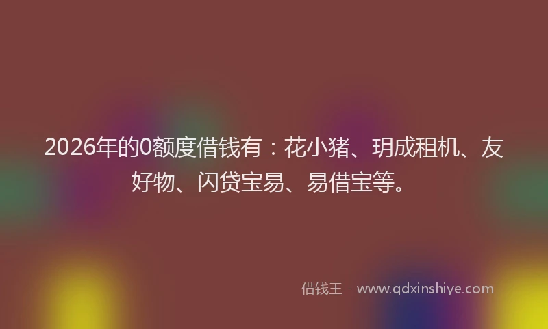 2026年的0额度借钱有：花小猪、玥成租机、友好物、闪贷宝易、易借宝等。