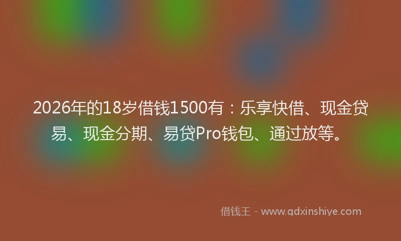 2026年的18岁借钱1500有：乐享快借、现金贷易、现金分期、易贷Pro钱包、通过放等。