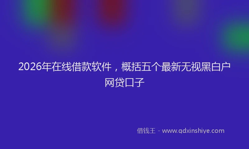2026年在线借款软件，概括五个最新无视黑白户网贷口子
