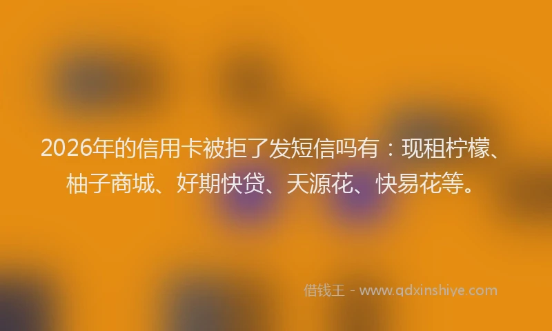 2026年的信用卡被拒了发短信吗有：现租柠檬、柚子商城、好期快贷、天源花、快易花等。
