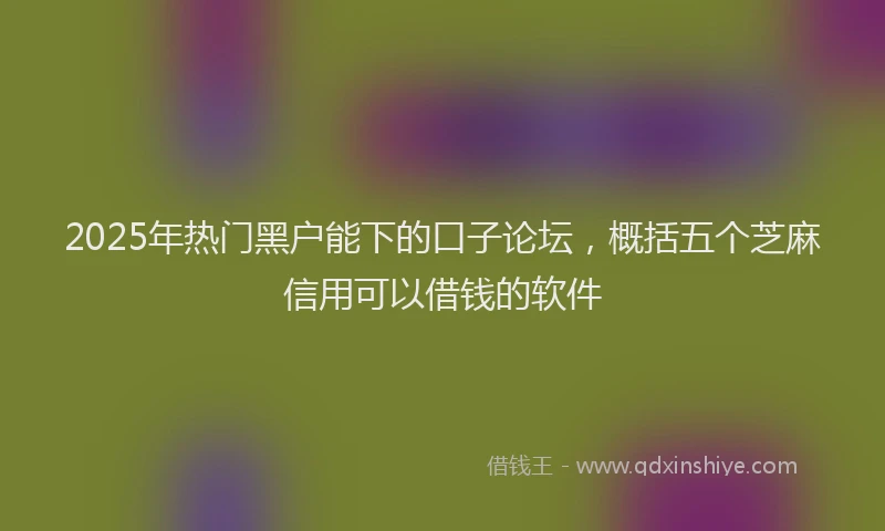2025年热门黑户能下的口子论坛,概括五个芝麻信用可以借钱的软件