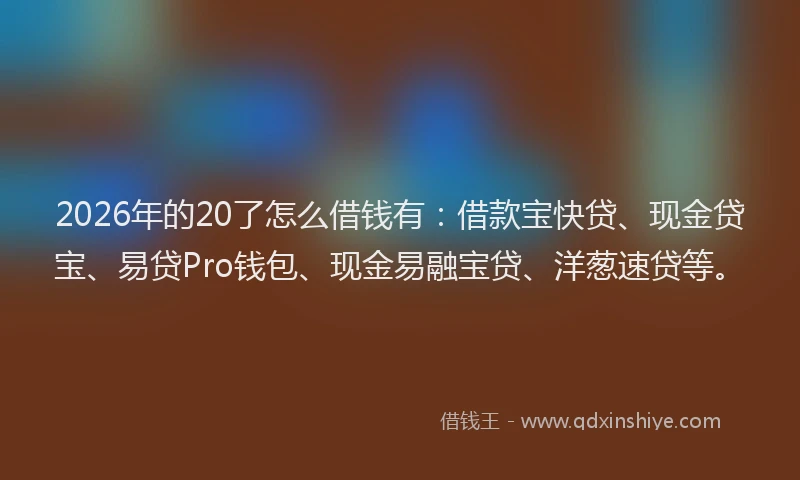 2026年的20了怎么借钱有：借款宝快贷、现金贷宝、易贷Pro钱包、现金易融宝贷、洋葱速贷等。