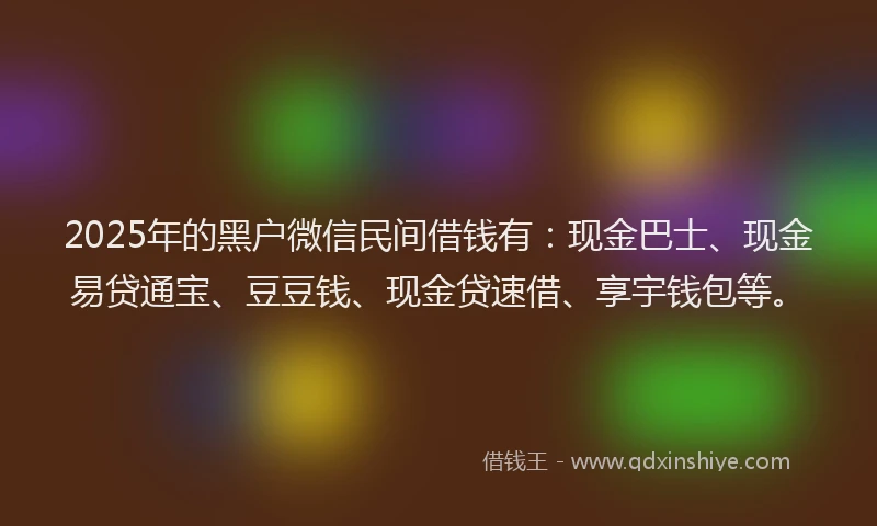 2025年的黑户微信民间借钱有：现金巴士、现金易贷通宝、豆豆钱、现金贷速借、享宇钱包等。