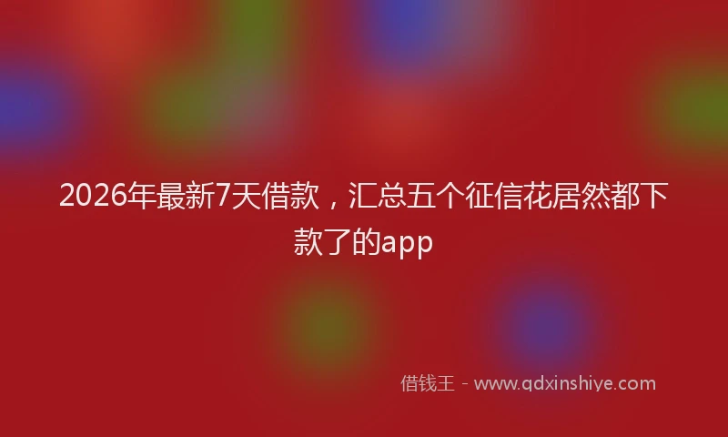 2026年最新7天借款，汇总五个征信花居然都下款了的app