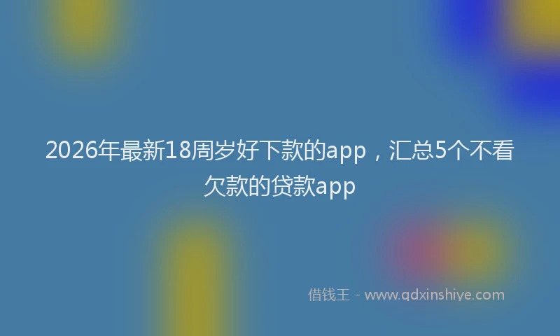 2026年最新18周岁好下款的app，汇总5个不看欠款的贷款app