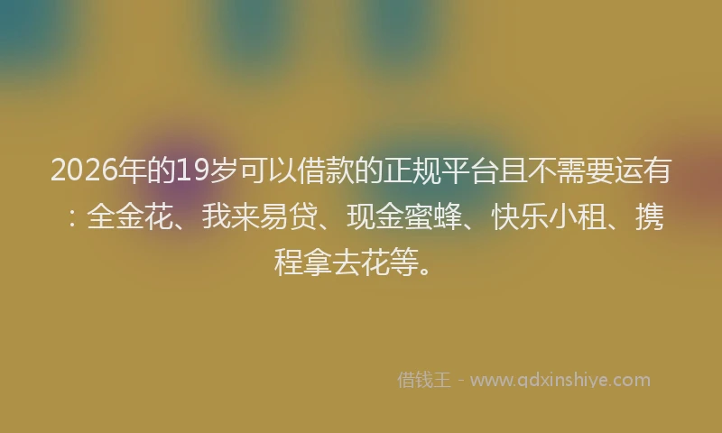 2026年的19岁可以借款的正规平台且不需要运有:全金花、我来易贷、现金蜜蜂、快乐小租、携程拿去花等。
