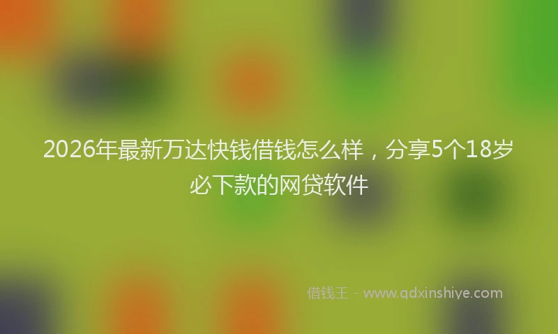 2026年最新万达快钱借钱怎么样，分享5个18岁必下款的网贷软件