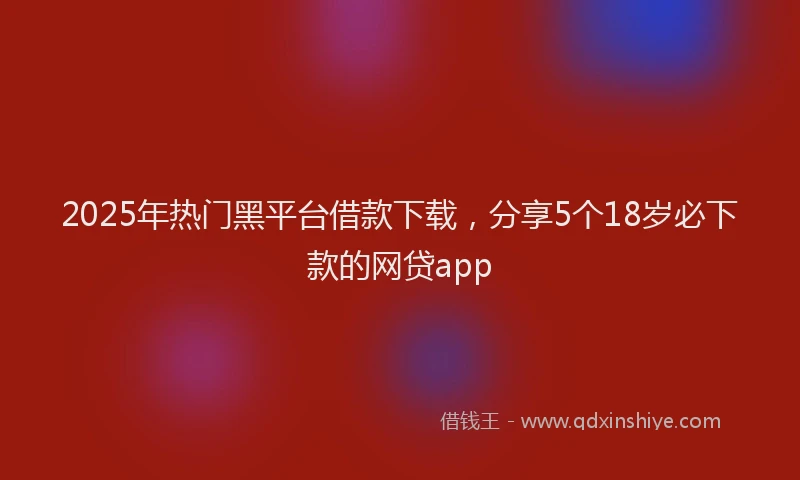 2025年热门黑平台借款下载，分享5个18岁必下款的网贷app