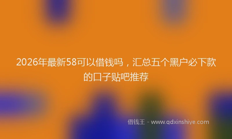 2026年最新58可以借钱吗，汇总五个黑户必下款的口子贴吧推荐