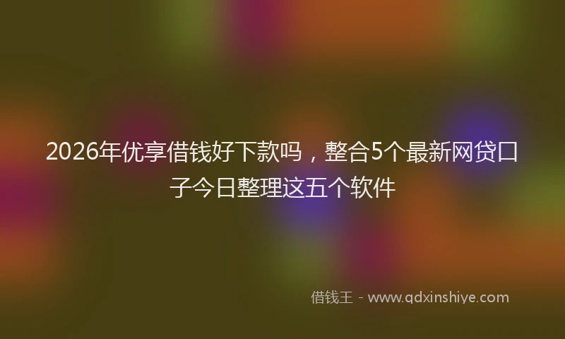 2026年优享借钱好下款吗，整合5个最新网贷口子今日整理这五个软件