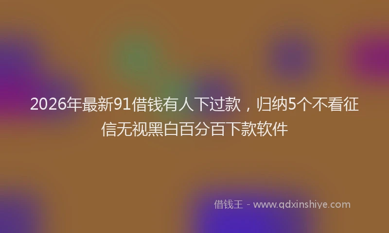 2026年最新91借钱有人下过款,归纳5个不看征信无视黑白百分百下款软件