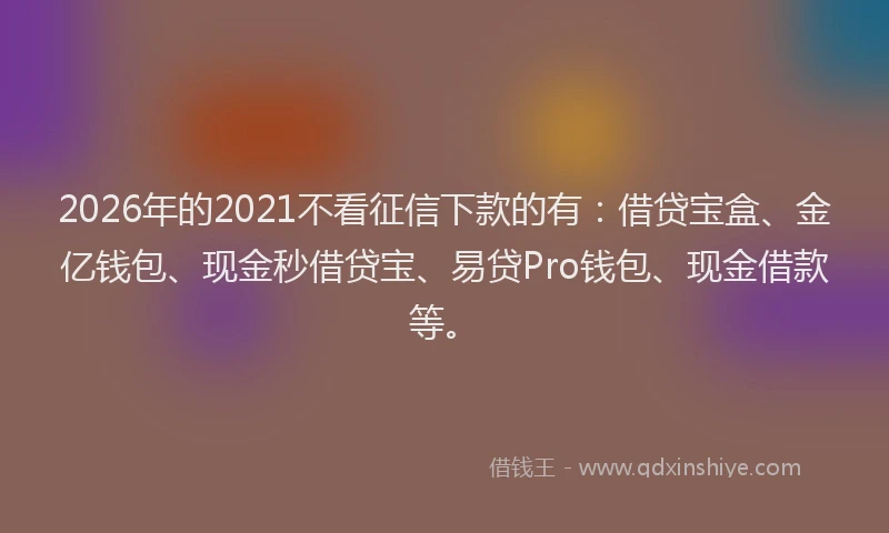 2026年的2021不看征信下款的有：借贷宝盒、金亿钱包、现金秒借贷宝、易贷Pro钱包、现金借款等。
