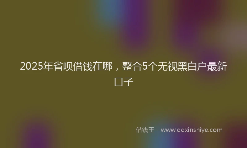 2025年省呗借钱在哪，整合5个无视黑白户最新口子