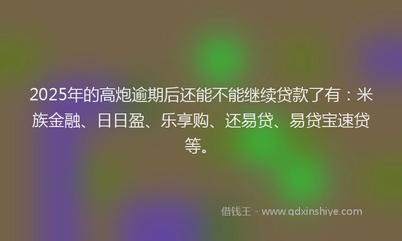 2025年的高炮逾期后还能不能继续贷款了有:米族金融、日日盈、乐享购、还易贷、易贷宝速贷等。