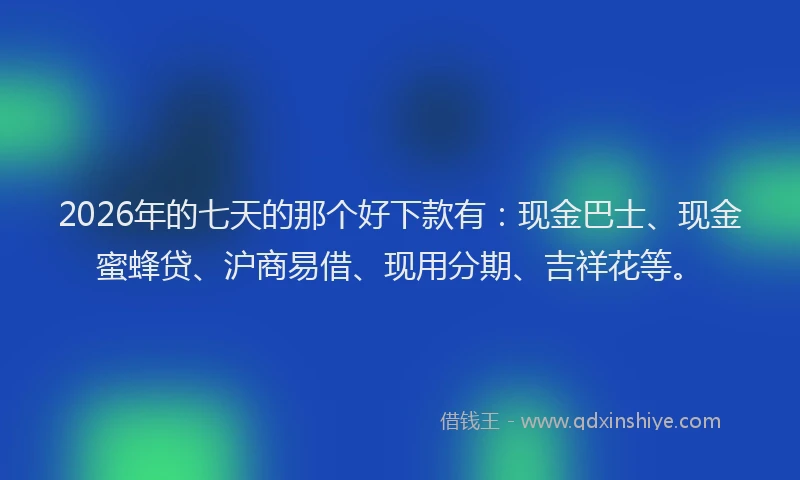 2026年的七天的那个好下款有:现金巴士、现金蜜蜂贷、沪商易借、现用分期、吉祥花等。
