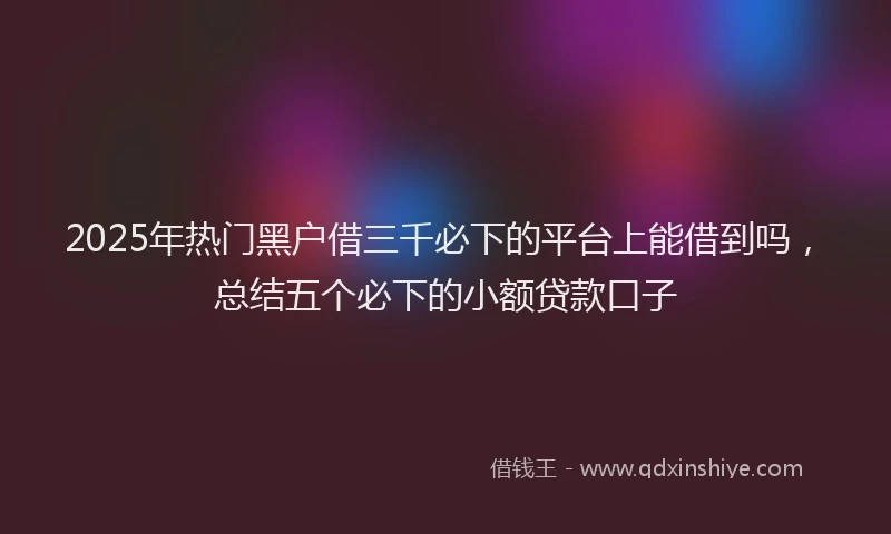 2025年热门黑户借三千必下的平台上能借到吗，总结五个必下的小额贷款口子