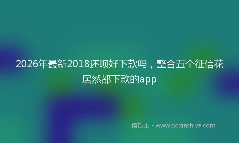 2026年最新2018还呗好下款吗,整合五个征信花居然都下款的app