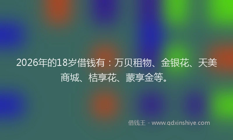 2026年的18岁借钱有：万贝租物、金银花、天美商城、桔享花、蒙享金等。
