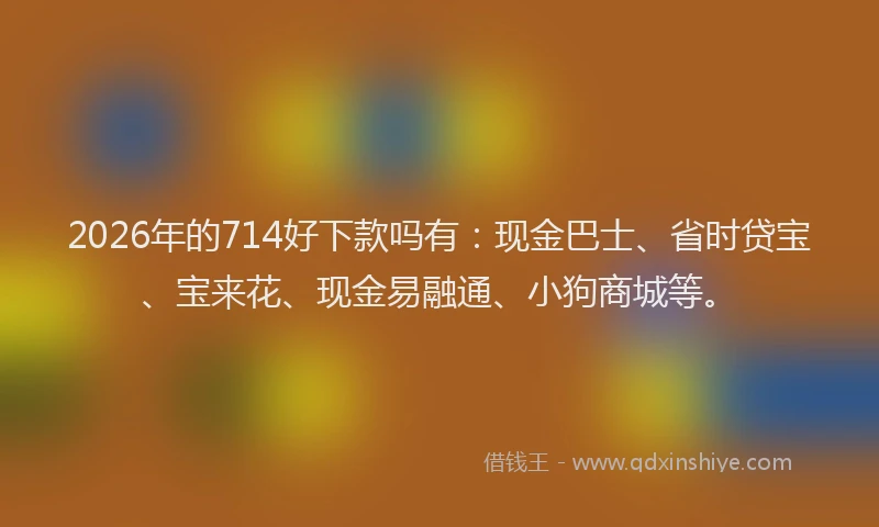 2026年的714好下款吗有:现金巴士、省时贷宝、宝来花、现金易融通、小狗商城等。