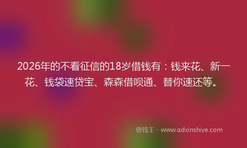 2026年的不看征信的18岁借钱有:钱来花、新一花、钱袋速贷宝、森森借呗通、替你速还等。