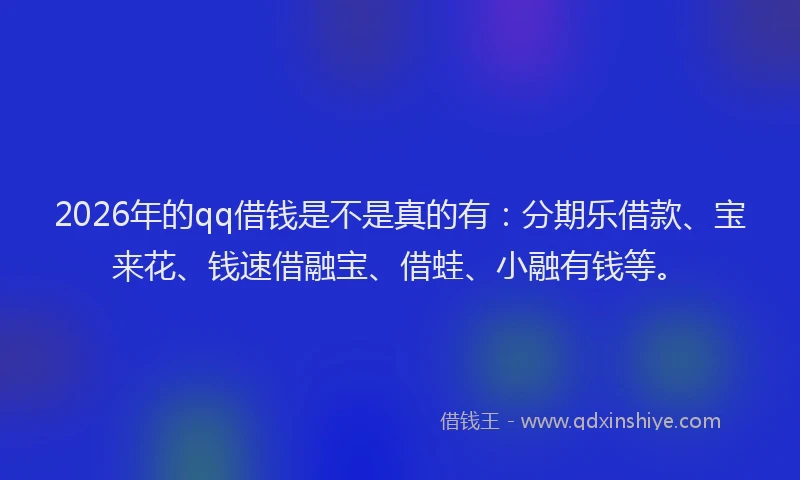 2026年的qq借钱是不是真的有:分期乐借款、宝来花、钱速借融宝、借蛙、小融有钱等。