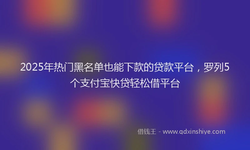 2025年热门黑名单也能下款的贷款平台,罗列5个支付宝快贷轻松借平台