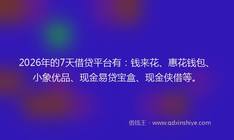 2026年的7天借贷平台有：钱来花、惠花钱包、小象优品、现金易贷宝盒、现金侠借等。