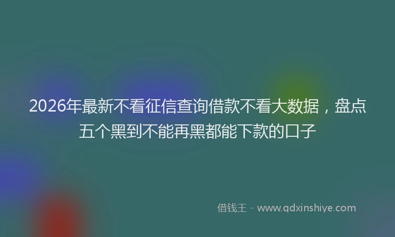2026年最新不看征信查询借款不看大数据,盘点五个黑到不能再黑都能下款的口子