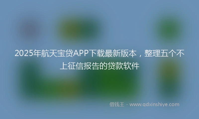 2025年航天宝贷APP下载最新版本，整理五个不上征信报告的贷款软件