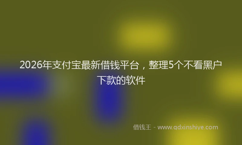 2026年支付宝最新借钱平台，整理5个不看黑户下款的软件