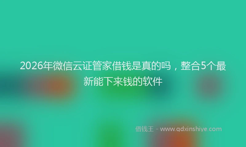 2026年微信云证管家借钱是真的吗,整合5个最新能下来钱的软件
