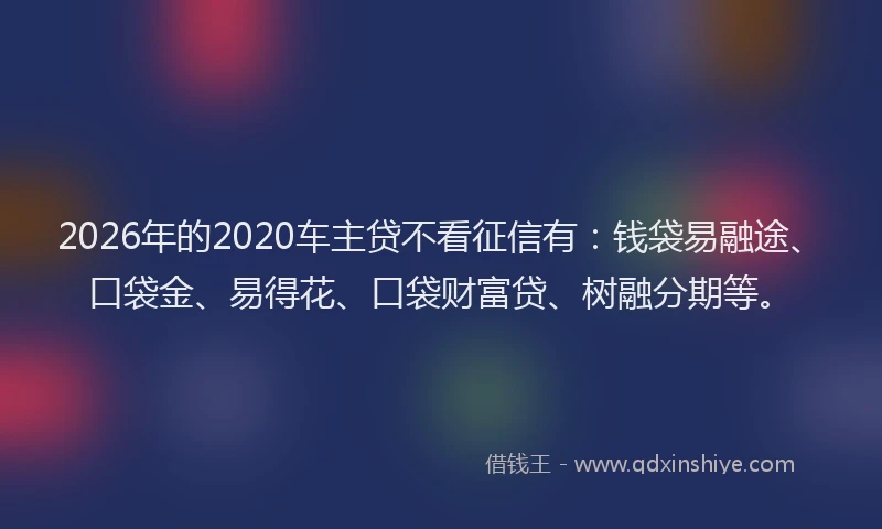 2026年的2020车主贷不看征信有：钱袋易融途、口袋金、易得花、口袋财富贷、树融分期等。