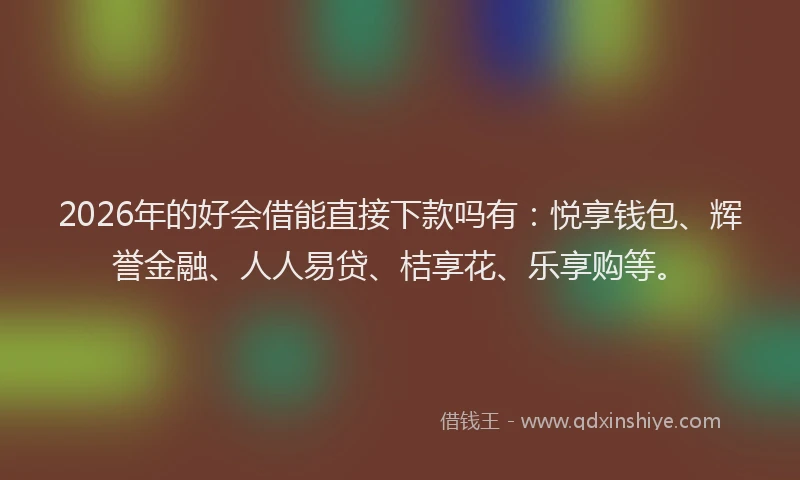 2026年的好会借能直接下款吗有:悦享钱包、辉誉金融、人人易贷、桔享花、乐享购等。